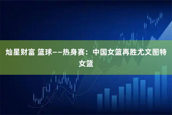 灿星财富 篮球——热身赛：中国女篮再胜尤文图特女篮