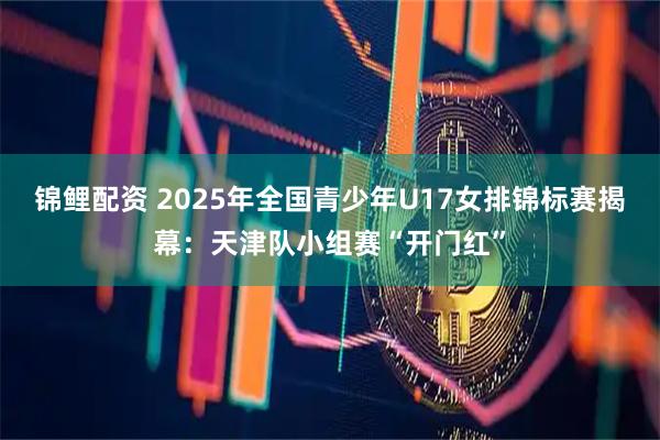 锦鲤配资 2025年全国青少年U17女排锦标赛揭幕：天津队小组赛“开门红”