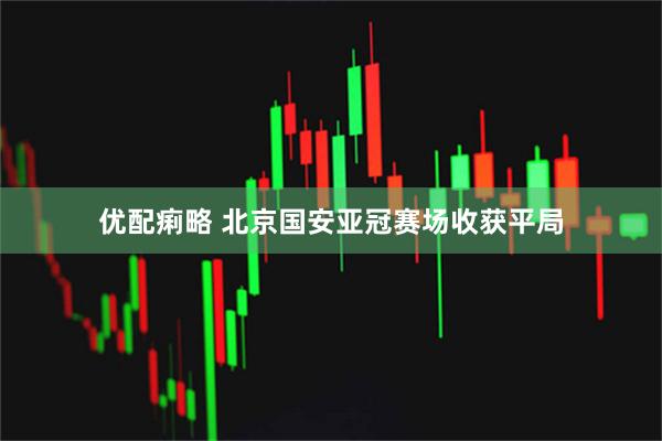 优配痢略 北京国安亚冠赛场收获平局