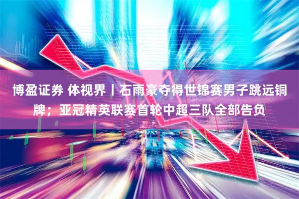 博盈证券 体视界丨石雨豪夺得世锦赛男子跳远铜牌；亚冠精英联赛首轮中超三队全部告负