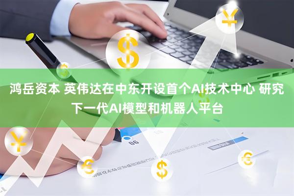 鸿岳资本 英伟达在中东开设首个AI技术中心 研究下一代AI模型和机器人平台