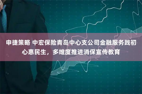 申捷策略 中宏保险青岛中心支公司金融服务践初心惠民生，多维度推进消保宣传教育