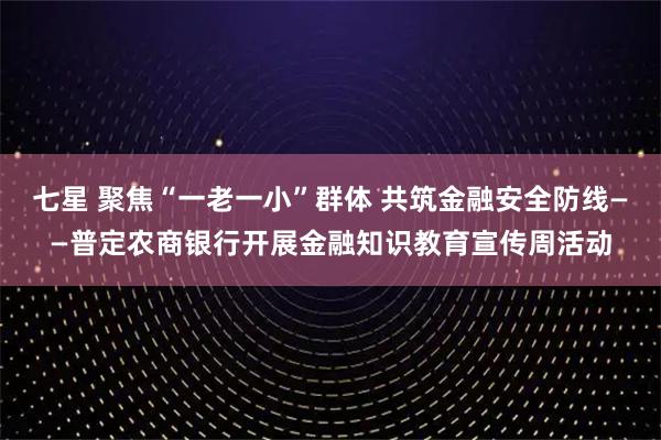 七星 聚焦“一老一小”群体 共筑金融安全防线——普定农商银行开展金融知识教育宣传周活动