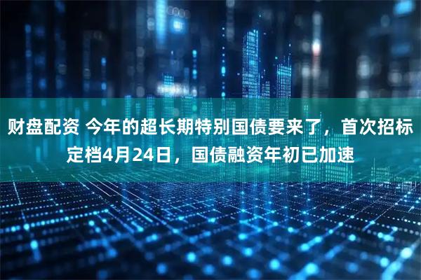 财盘配资 今年的超长期特别国债要来了，首次招标定档4月24日，国债融资年初已加速