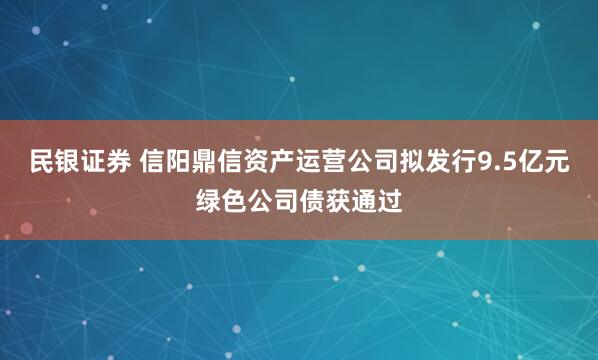 民银证券 信阳鼎信资产运营公司拟发行9.5亿元绿色公司债获通过