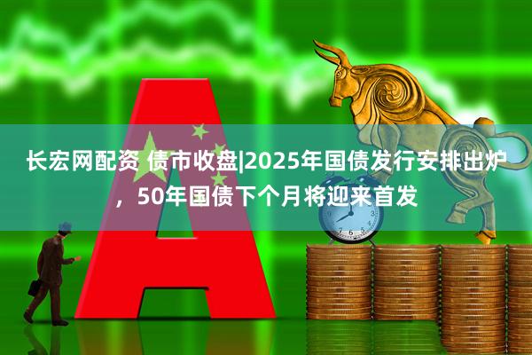 长宏网配资 债市收盘|2025年国债发行安排出炉，50年国债下个月将迎来首发