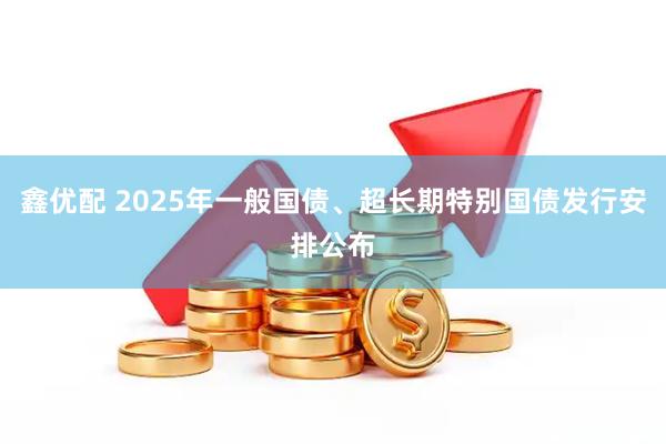 鑫优配 2025年一般国债、超长期特别国债发行安排公布
