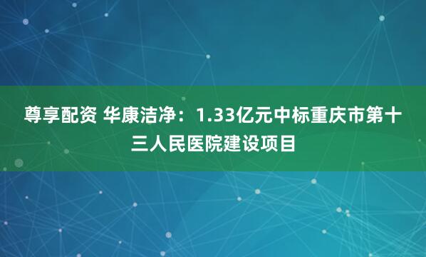 尊享配资 华康洁净：1.33亿元中标重庆市第十三人民医院建设项目