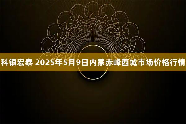 科银宏泰 2025年5月9日内蒙赤峰西城市场价格行情
