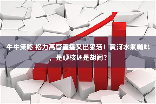 牛牛策略 格力高管直播又出狠活！黄河水煮咖啡，是硬核还是胡闹？
