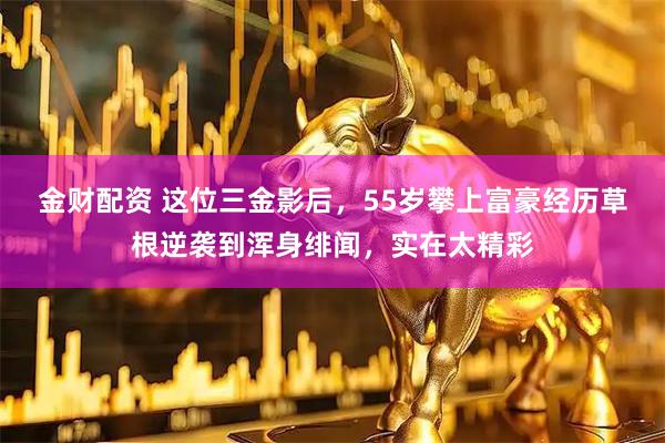 金财配资 这位三金影后，55岁攀上富豪经历草根逆袭到浑身绯闻，实在太精彩