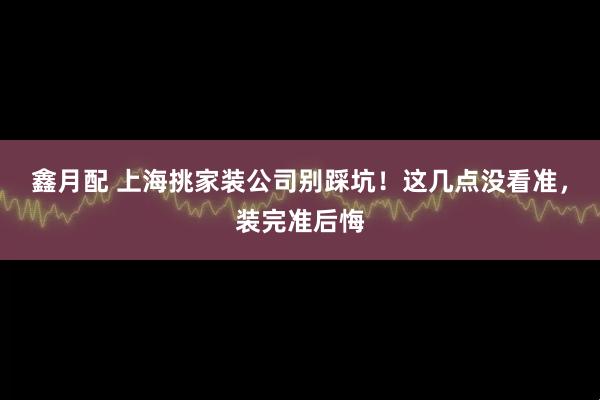 鑫月配 上海挑家装公司别踩坑！这几点没看准，装完准后悔