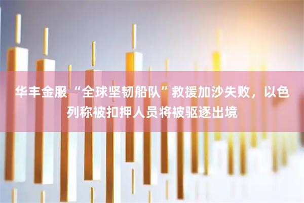 华丰金服 “全球坚韧船队”救援加沙失败，以色列称被扣押人员将被驱逐出境