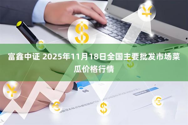 富鑫中证 2025年11月18日全国主要批发市场菜瓜价格行情