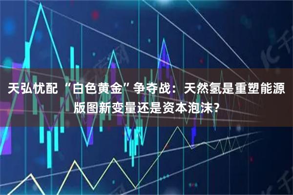 天弘忧配 “白色黄金”争夺战：天然氢是重塑能源版图新变量还是资本泡沫？