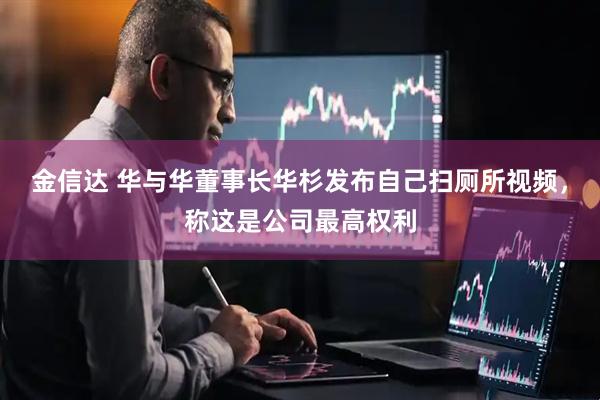 金信达 华与华董事长华杉发布自己扫厕所视频，称这是公司最高权利