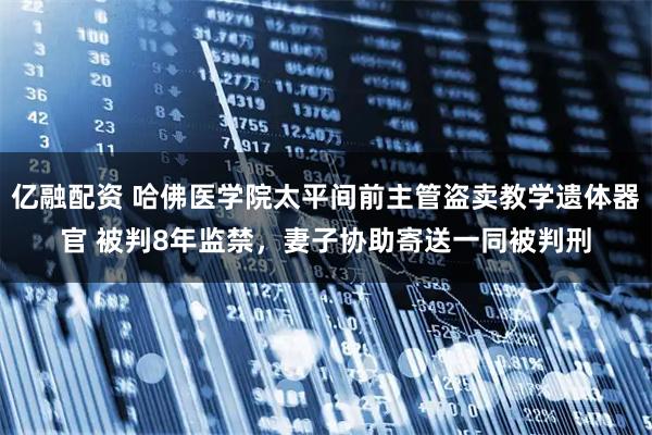 亿融配资 哈佛医学院太平间前主管盗卖教学遗体器官 被判8年监禁，妻子协助寄送一同被判刑