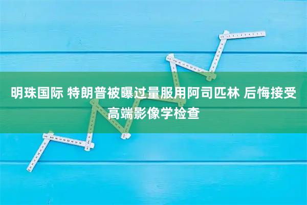 明珠国际 特朗普被曝过量服用阿司匹林 后悔接受高端影像学检查