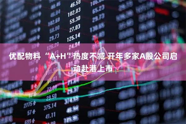 优配物料 “A+H”热度不减 开年多家A股公司启动赴港上市