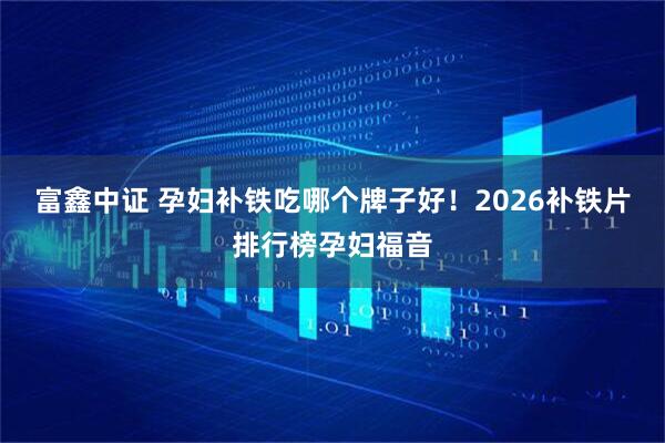 富鑫中证 孕妇补铁吃哪个牌子好！2026补铁片排行榜孕妇福音