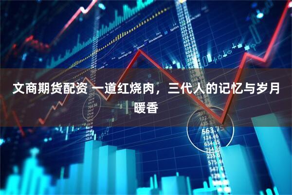 文商期货配资 一道红烧肉，三代人的记忆与岁月暖香