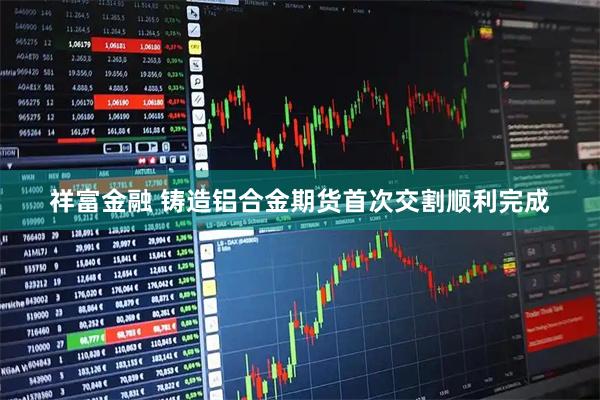 祥富金融 铸造铝合金期货首次交割顺利完成