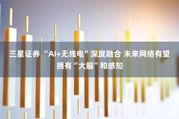 三星证券 “AI+无线电”深度融合 未来网络有望拥有“大脑”和感知